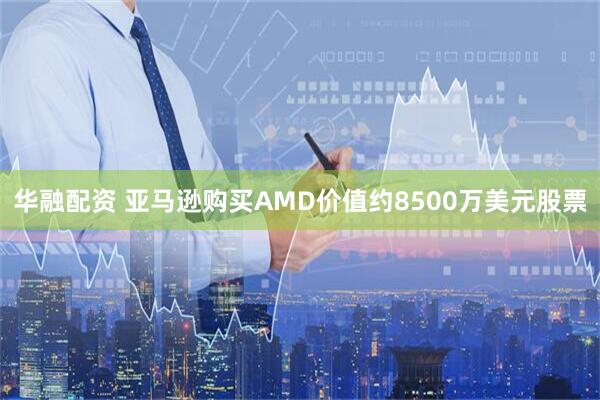 华融配资 亚马逊购买AMD价值约8500万美元股票