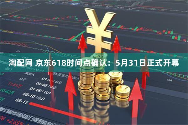 淘配网 京东618时间点确认：5月31日正式开幕