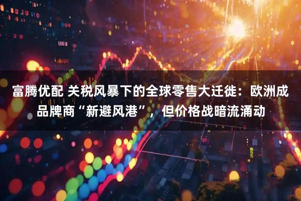 富腾优配 关税风暴下的全球零售大迁徙：欧洲成品牌商“新避风港”，但价格战暗流涌动