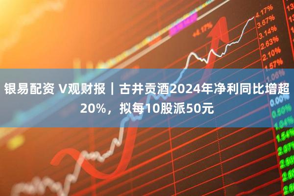 银易配资 V观财报｜古井贡酒2024年净利同比增超20%，拟每10股派50元