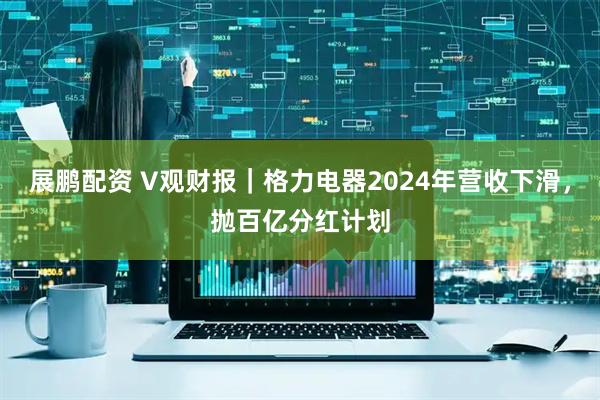 展鹏配资 V观财报｜格力电器2024年营收下滑，抛百亿分红计划