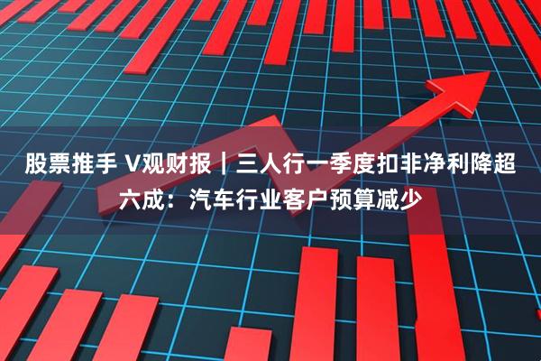 股票推手 V观财报｜三人行一季度扣非净利降超六成：汽车行业客户预算减少