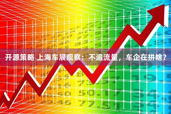 开源策略 上海车展观察：不追流量，车企在拼啥？