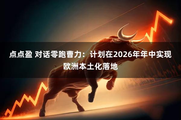 点点盈 对话零跑曹力：计划在2026年年中实现欧洲本土化落地