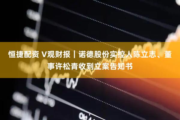 恒捷配资 V观财报｜诺德股份实控人陈立志、董事许松青收到立案告知书