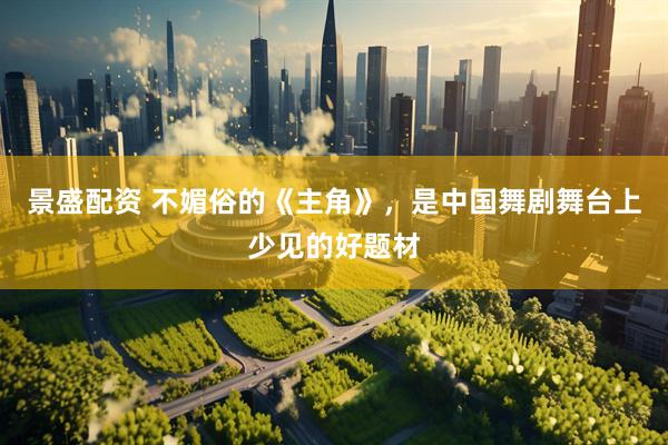 景盛配资 不媚俗的《主角》，是中国舞剧舞台上少见的好题材