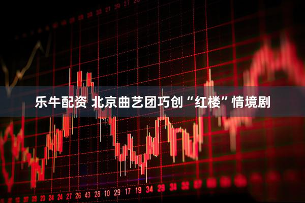 乐牛配资 北京曲艺团巧创“红楼”情境剧