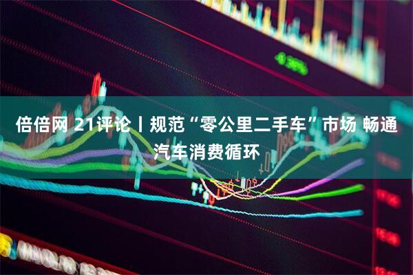 倍倍网 21评论丨规范“零公里二手车”市场 畅通汽车消费循环