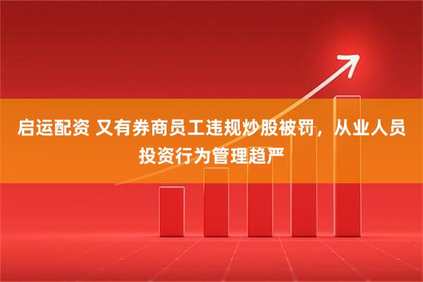 启运配资 又有券商员工违规炒股被罚，从业人员投资行为管理趋严