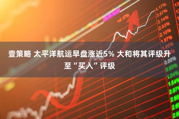 壹策略 太平洋航运早盘涨近5% 大和将其评级升至“买入”评级