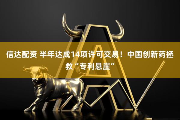信达配资 半年达成14项许可交易！中国创新药拯救“专利悬崖”