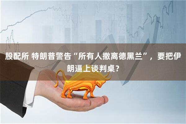 股配所 特朗普警告“所有人撤离德黑兰”，要把伊朗逼上谈判桌？