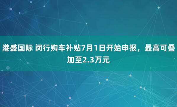 港盛国际 闵行购车补贴7月1日开始申报，最高可叠加至2.3万元