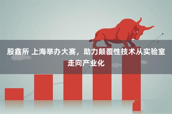 股鑫所 上海举办大赛，助力颠覆性技术从实验室走向产业化