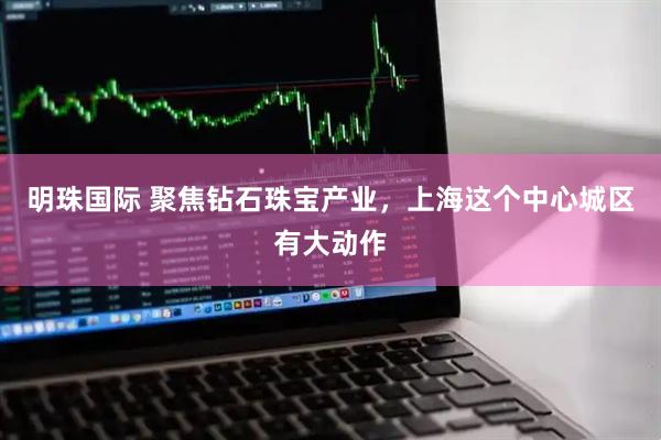 明珠国际 聚焦钻石珠宝产业，上海这个中心城区有大动作