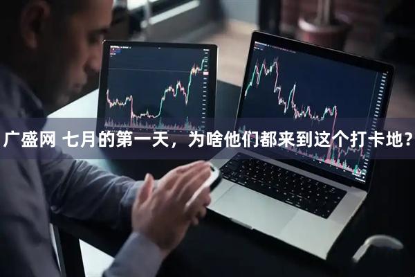 广盛网 七月的第一天，为啥他们都来到这个打卡地？