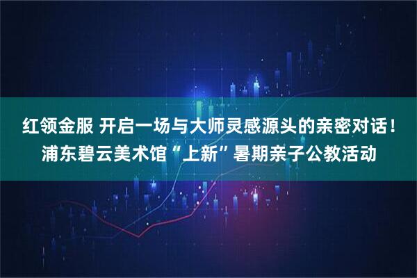 红领金服 开启一场与大师灵感源头的亲密对话！浦东碧云美术馆“上新”暑期亲子公教活动