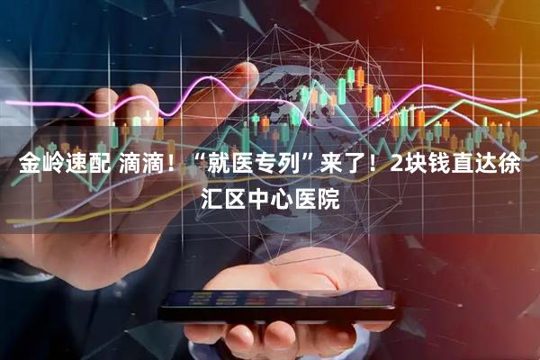 金岭速配 滴滴！“就医专列”来了！2块钱直达徐汇区中心医院