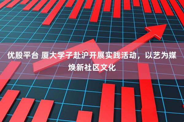 优股平台 厦大学子赴沪开展实践活动，以艺为媒焕新社区文化