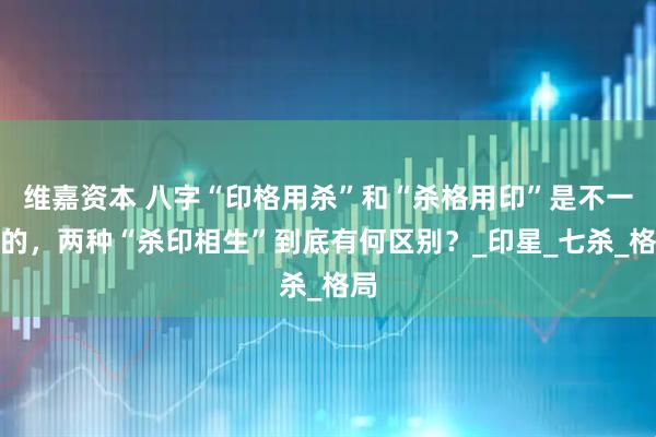 维嘉资本 八字“印格用杀”和“杀格用印”是不一样的，两种“杀印相生”到底有何区别？_印星_七杀_格局