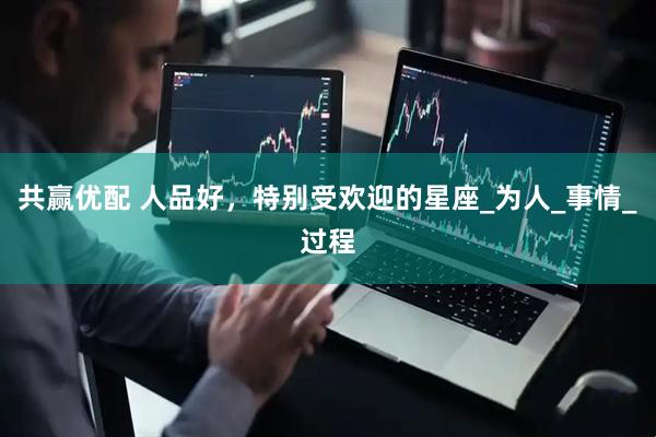 共赢优配 人品好，特别受欢迎的星座_为人_事情_过程