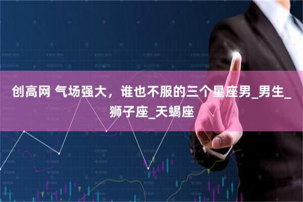 创高网 气场强大，谁也不服的三个星座男_男生_狮子座_天蝎座