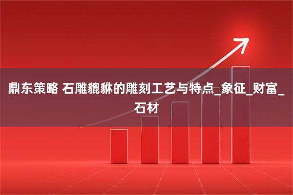 鼎东策略 石雕貔貅的雕刻工艺与特点_象征_财富_石材