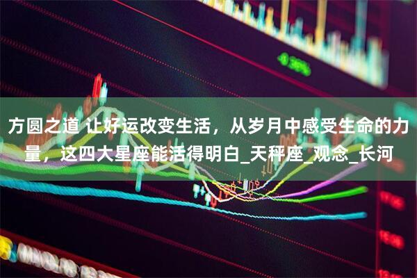 方圆之道 让好运改变生活，从岁月中感受生命的力量，这四大星座能活得明白_天秤座_观念_长河
