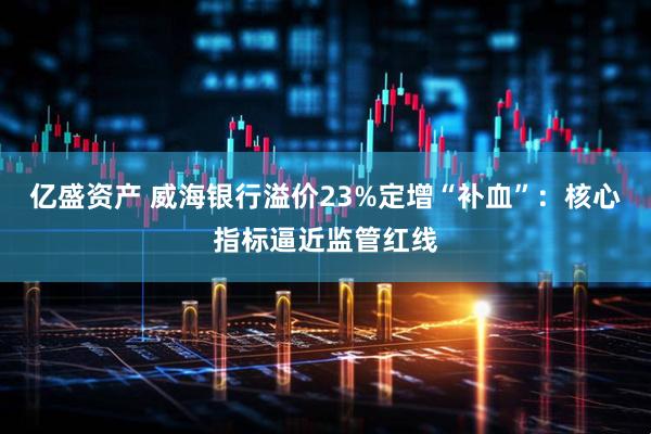 亿盛资产 威海银行溢价23%定增“补血”：核心指标逼近监管红线