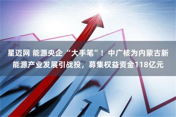 星迈网 能源央企 “大手笔”！中广核为内蒙古新能源产业发展引战投，募集权益资金118亿元