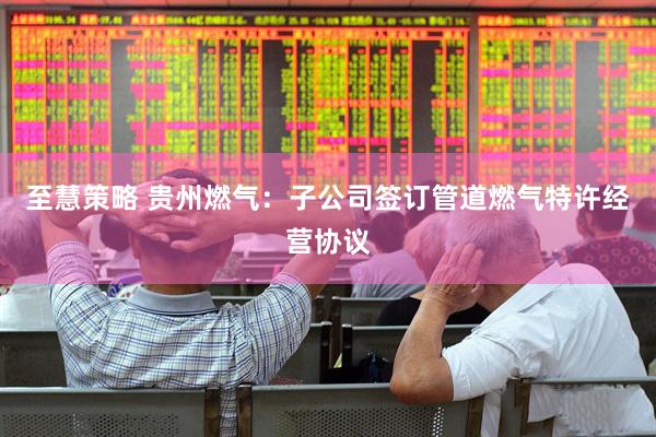 至慧策略 贵州燃气：子公司签订管道燃气特许经营协议
