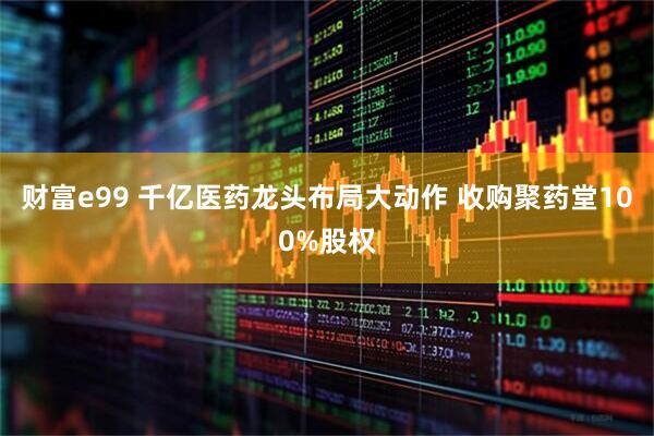 财富e99 千亿医药龙头布局大动作 收购聚药堂100%股权