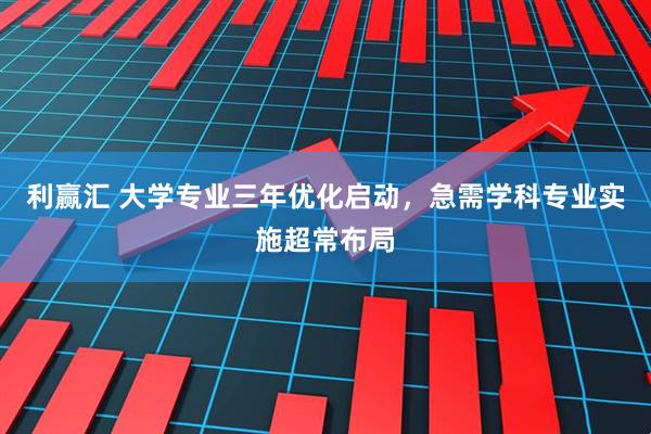 利赢汇 大学专业三年优化启动，急需学科专业实施超常布局