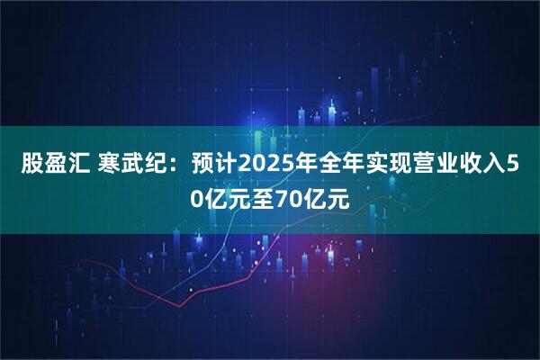 股盈汇 寒武纪：预计2025年全年实现营业收入50亿元至70亿元