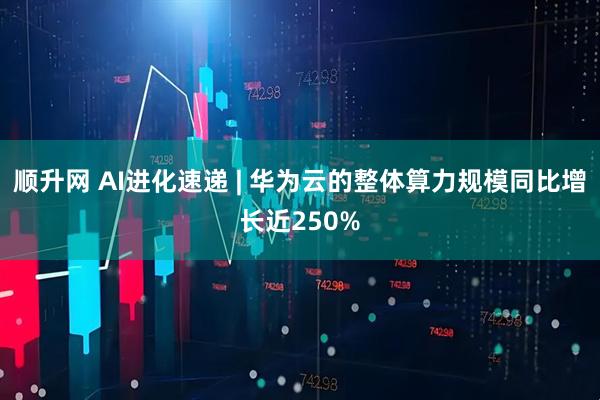 顺升网 AI进化速递 | 华为云的整体算力规模同比增长近250%