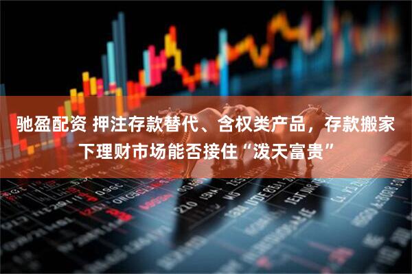 驰盈配资 押注存款替代、含权类产品，存款搬家下理财市场能否接住“泼天富贵”