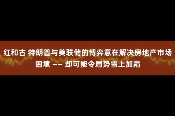 红和古 特朗普与美联储的博弈意在解决房地产市场困境 —— 却可能令局势雪上加霜