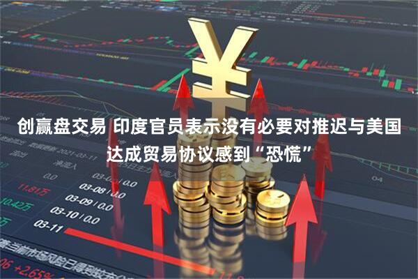创赢盘交易 印度官员表示没有必要对推迟与美国达成贸易协议感到“恐慌”