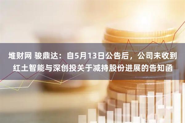 堆财网 骏鼎达：自5月13日公告后，公司未收到红土智能与深创投关于减持股份进展的告知函
