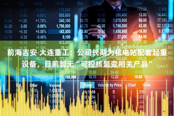 前海吉安 大连重工：公司长期为核电站配套起重设备，目前暂无“可控核聚变相关产品”