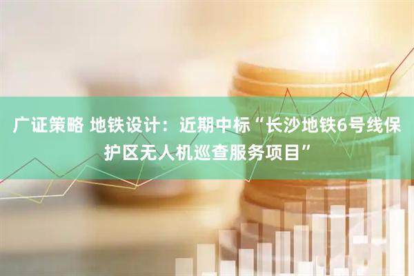 广证策略 地铁设计：近期中标“长沙地铁6号线保护区无人机巡查服务项目”
