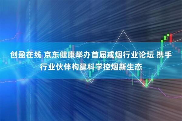 创盈在线 京东健康举办首届戒烟行业论坛 携手行业伙伴构建科学控烟新生态