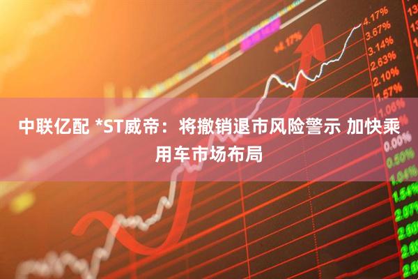 中联亿配 *ST威帝：将撤销退市风险警示 加快乘用车市场布局
