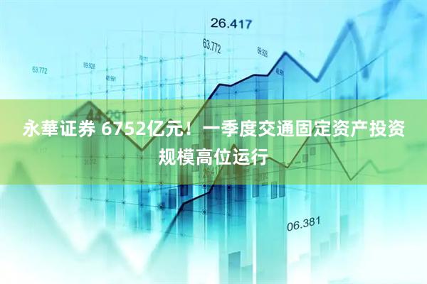永華证券 6752亿元！一季度交通固定资产投资规模高位运行