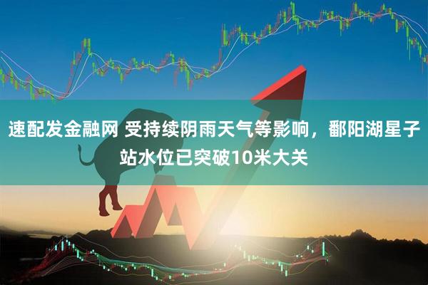 速配发金融网 受持续阴雨天气等影响，鄱阳湖星子站水位已突破10米大关
