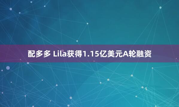 配多多 Lila获得1.15亿美元A轮融资