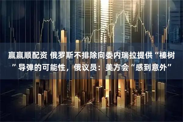 赢赢顺配资 俄罗斯不排除向委内瑞拉提供“榛树”导弹的可能性，俄议员：美方会“感到意外”