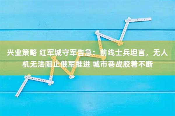 兴业策略 红军城守军告急：前线士兵坦言，无人机无法阻止俄军推进 城市巷战胶着不断