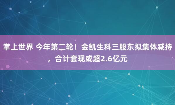 掌上世界 今年第二轮!金凯生科三股东拟集体减持,合计套现或超2.6亿元