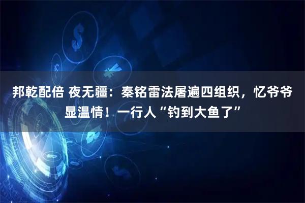 邦乾配倍 夜无疆：秦铭雷法屠遍四组织，忆爷爷显温情！一行人“钓到大鱼了”
